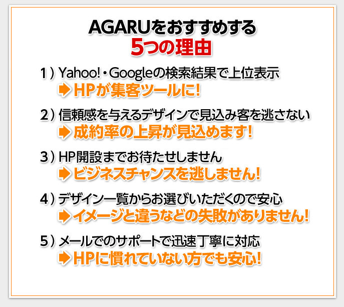 AGARUをおすすめする５つの理由　１.Yahoo!・Googleの検索結果で上位表示→HPが集客ツールに！　２.信頼感を与えるデザインで見込み客を逃さない→成約率の上昇が見込めます！　３.HP開設までお待たせしません→ビジネスチャンスを逃しません！　4.デザイン一覧からお選びいただくので安心→イメージと違うなどの失敗がありません！　5.電話・メールでのサポートで迅速丁寧に対応→HPに慣れていない方でも安心！